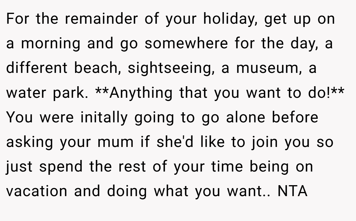 For the remainder of your holiday, get up on a morning and go somewhere for the day, a different beach, sightseeing, a museum, a water park. **Anything that you want to do!** You were initally going to go alone before asking your mum if she'd like to join you so just spend the rest of your time being on vacation and doing what you want.. NTA