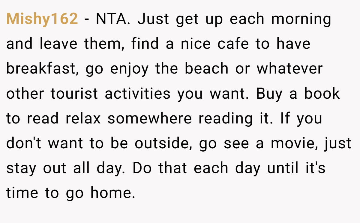 Mishy162 − NTA. Just get up each morning and leave them, find a nice cafe to have breakfast, go enjoy the beach or whatever other tourist activities you want. Buy a book to read relax somewhere reading it. If you don't want to be outside, go see a movie, just stay out all day. Do that each day until it's time to go home.
