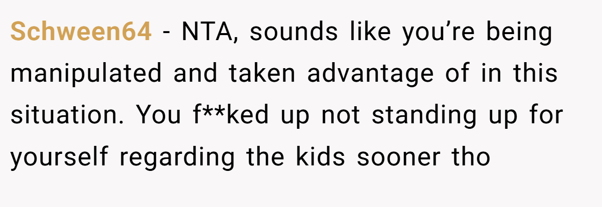 Schween64 − NTA, sounds like you’re being manipulated and taken advantage of in this situation. You f**ked up not standing up for yourself regarding the kids sooner tho
