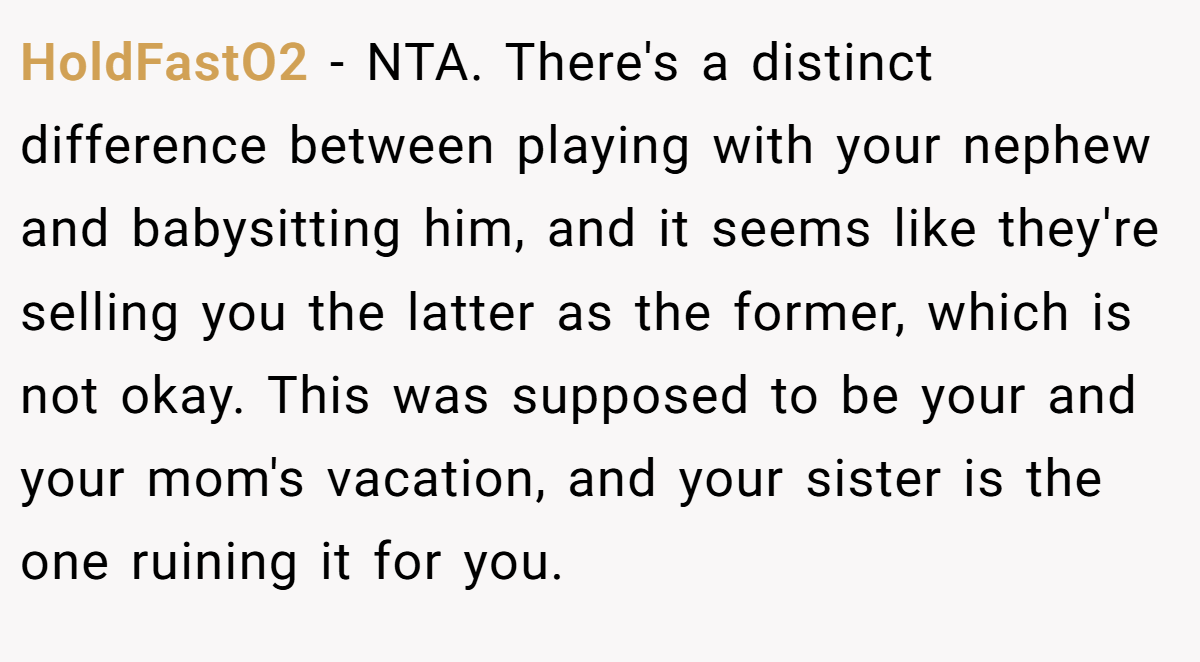 HoldFastO2 − NTA. There's a distinct difference between playing with your nephew and babysitting him, and it seems like they're selling you the latter as the former, which is not okay. This was supposed to be your and your mom's vacation, and your sister is the one ruining it for you.