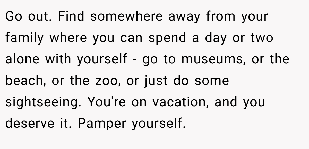 Go out. Find somewhere away from your family where you can spend a day or two alone with yourself - go to museums, or the beach, or the zoo, or just do some sightseeing. You're on vacation, and you deserve it. Pamper yourself.