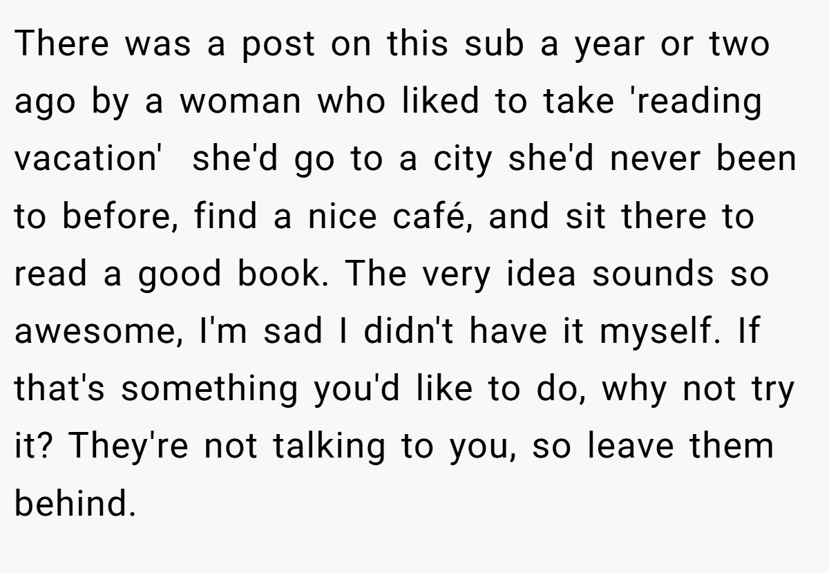 There was a post on this sub a year or two ago by a woman who liked to take 'reading vacation'  she'd go to a city she'd never been to before, find a nice café, and sit there to read a good book. The very idea sounds so awesome, I'm sad I didn't have it myself. If that's something you'd like to do, why not try it? They're not talking to you, so leave them behind.