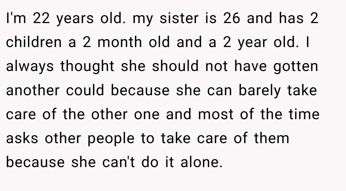 I'm 22 years old. my sister is 26 and has 2 children a 2 month old and a 2 year old. I always thought she should not have gotten another could because she can barely take care of the other one and most of the time asks other people to take care of them because she can't do it alone.
