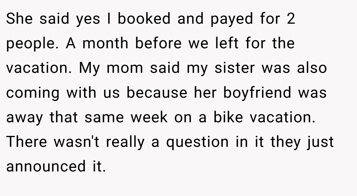 She said yes I booked and payed for 2 people. A month before we left for the vacation. My mom said my sister was also coming with us because her boyfriend was away that same week on a bike vacation. There wasn't really a question in it they just announced it.