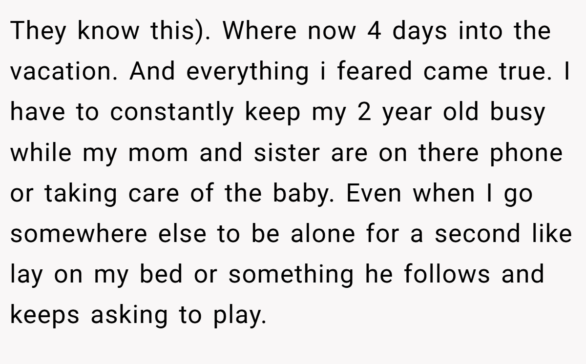 They know this). Where now 4 days into the vacation. And everything i feared came true. I have to constantly keep my 2 year old busy while my mom and sister are on there phone or taking care of the baby. Even when I go somewhere else to be alone for a second like lay on my bed or something he follows and keeps asking to play.
