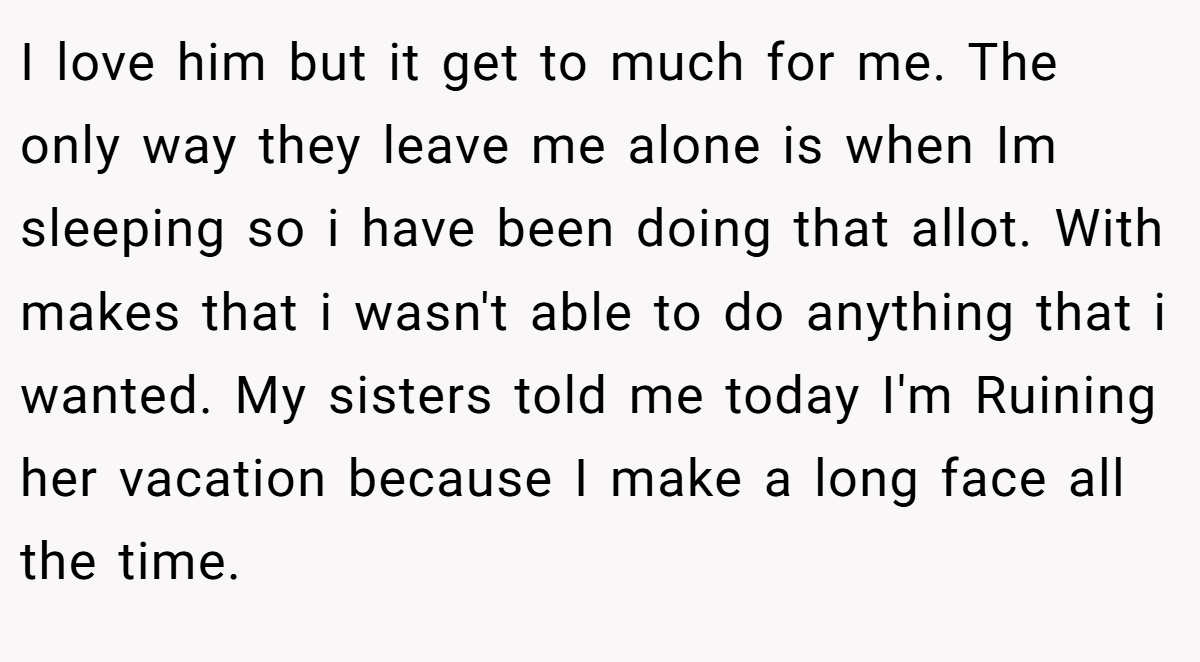 I love him but it get to much for me. The only way they leave me alone is when Im sleeping so i have been doing that allot. With makes that i wasn't able to do anything that i wanted. My sisters told me today I'm Ruining her vacation because I make a long face all the time.