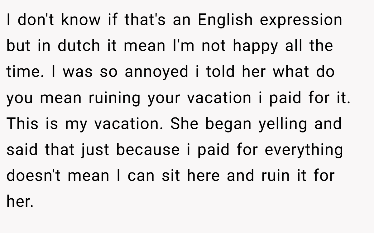 I don't know if that's an English expression but in dutch it mean I'm not happy all the time. I was so annoyed i told her what do you mean ruining your vacation i paid for it. This is my vacation. She began yelling and said that just because i paid for everything doesn't mean I can sit here and ruin it for her.