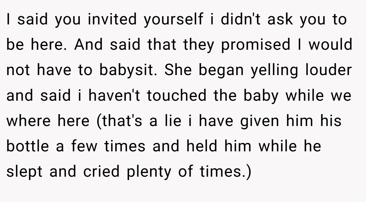 I said you invited yourself i didn't ask you to be here. And said that they promised I would not have to babysit. She began yelling louder and said i haven't touched the baby while we where here (that's a lie i have given him his bottle a few times and held him while he slept and cried plenty of times.)