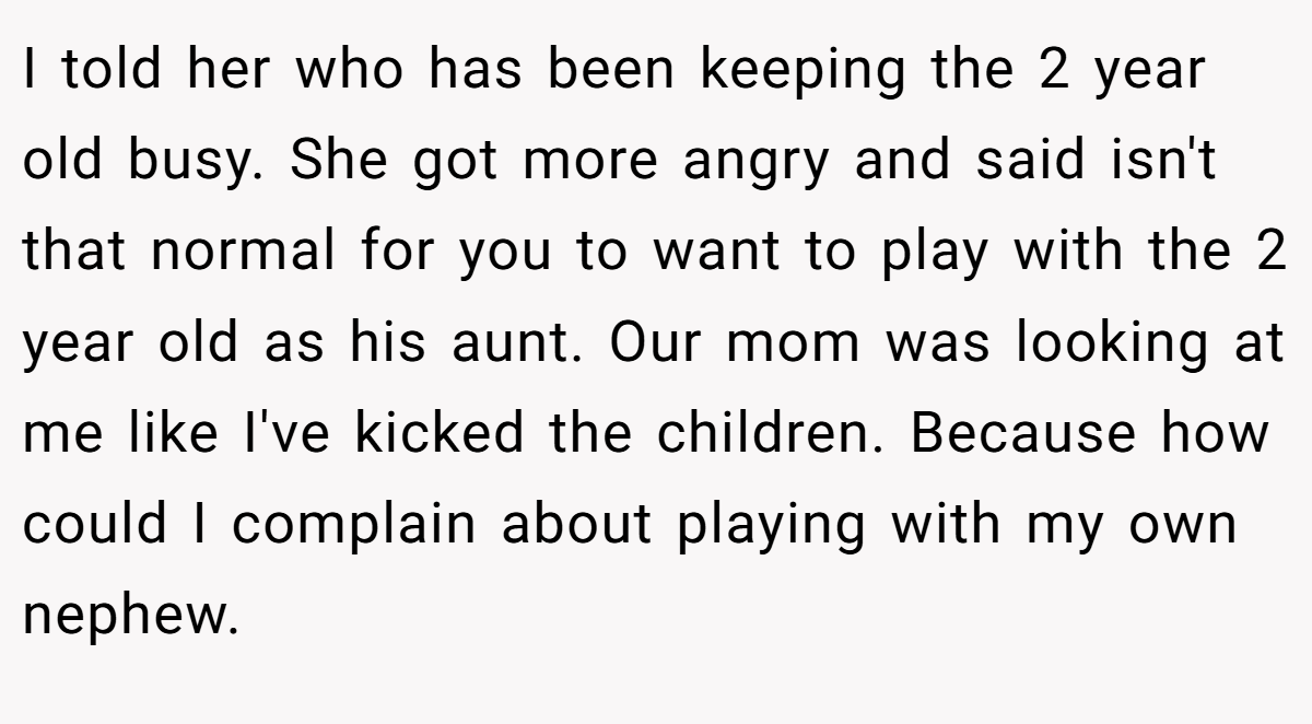 I told her who has been keeping the 2 year old busy. She got more angry and said isn't that normal for you to want to play with the 2 year old as his aunt. Our mom was looking at me like I've kicked the children. Because how could I complain about playing with my own nephew.