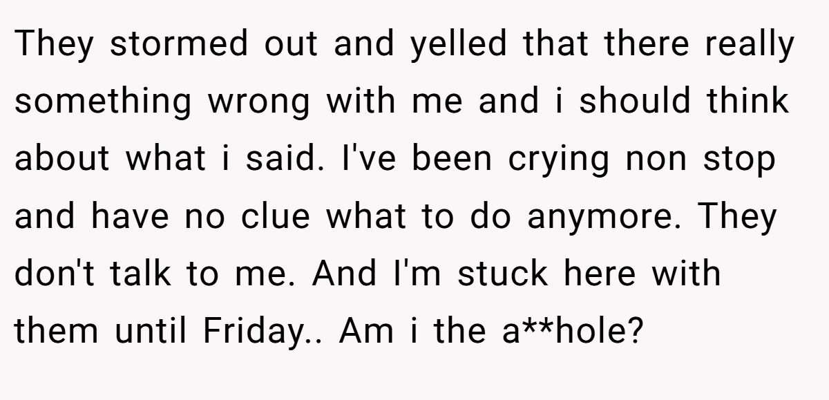 They stormed out and yelled that there really something wrong with me and i should think about what i said. I've been crying non stop and have no clue what to do anymore. They don't talk to me. And I'm stuck here with them until Friday.. Am i the a**hole?