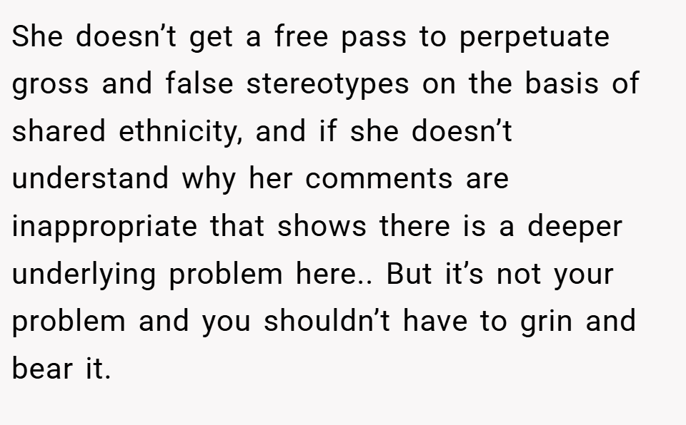 She doesn’t get a free pass to perpetuate gross and false stereotypes on the basis of shared ethnicity, and if she doesn’t understand why her comments are inappropriate that shows there is a deeper underlying problem here.. But it’s not your problem and you shouldn’t have to grin and bear it.