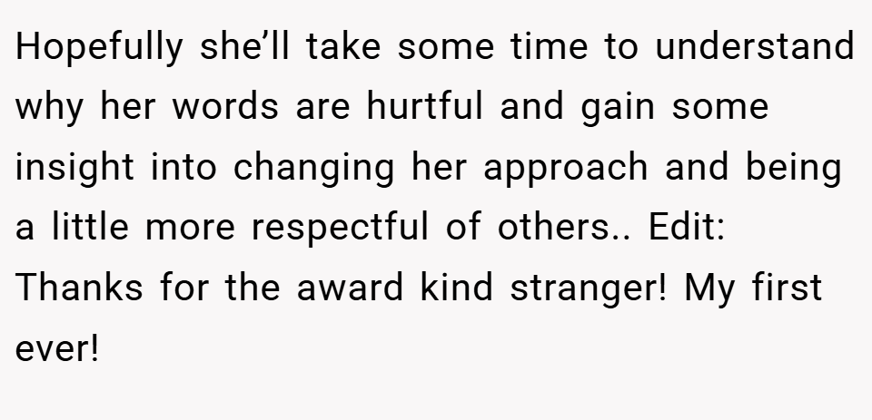 Hopefully she’ll take some time to understand why her words are hurtful and gain some insight into changing her approach and being a little more respectful of others.. Edit: Thanks for the award kind stranger! My first ever!