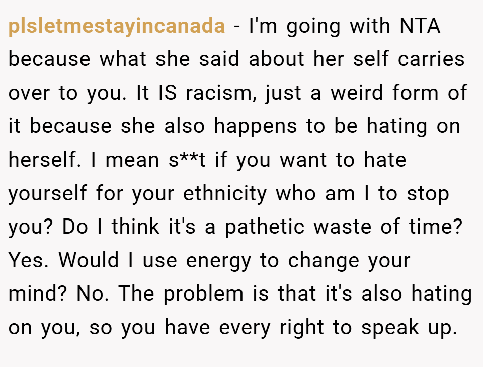 plsletmestayincanada − I'm going with NTA because what she said about her self carries over to you. It IS racism, just a weird form of it because she also happens to be hating on herself. I mean s**t if you want to hate yourself for your ethnicity who am I to stop you? Do I think it's a pathetic waste of time? Yes. Would I use energy to change your mind? No. The problem is that it's also hating on you, so you have every right to speak up.