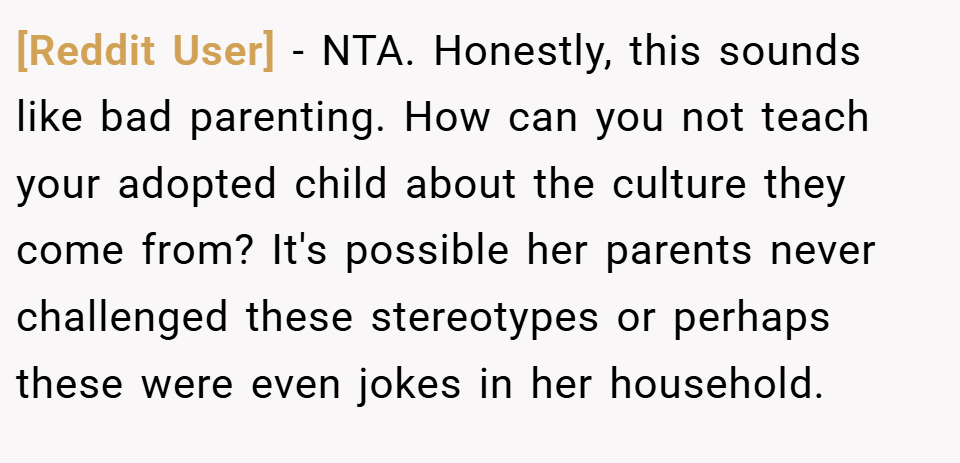 [Reddit User] − NTA. Honestly, this sounds like bad parenting. How can you not teach your adopted child about the culture they come from? It's possible her parents never challenged these stereotypes or perhaps these were even jokes in her household.
