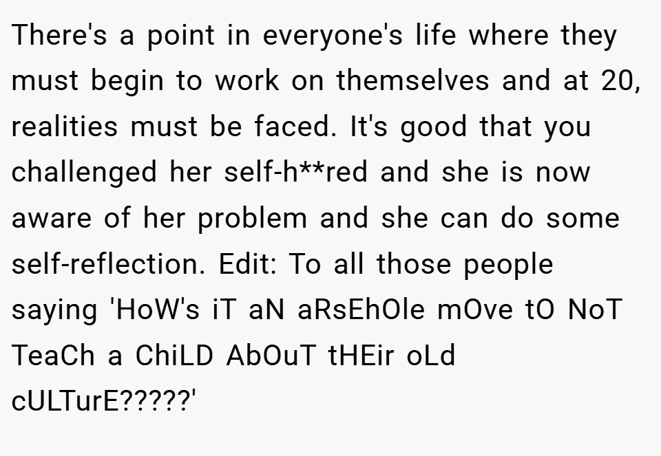There's a point in everyone's life where they must begin to work on themselves and at 20, realities must be faced. It's good that you challenged her self-h**red and she is now aware of her problem and she can do some self-reflection. Edit: To all those people saying 'HoW's iT aN aRsEhOle mOve tO NoT TeaCh a ChiLD AbOuT tHEir oLd cULTurE?????'