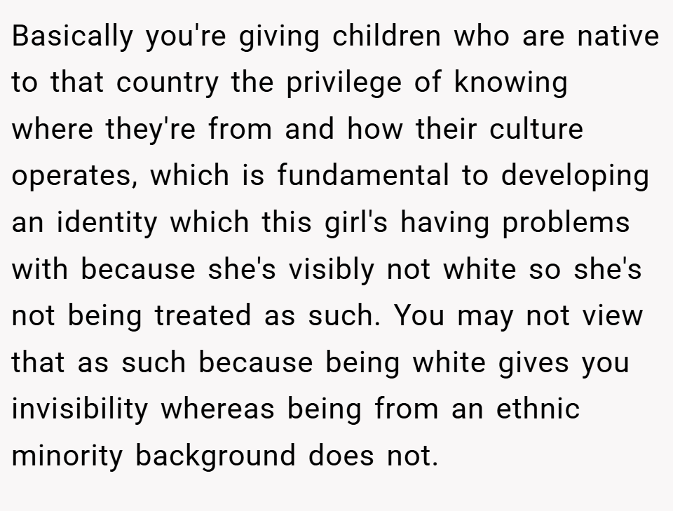 Basically you're giving children who are native to that country the privilege of knowing where they're from and how their culture operates, which is fundamental to developing an identity which this girl's having problems with because she's visibly not white so she's not being treated as such. You may not view that as such because being white gives you invisibility whereas being from an ethnic minority background does not.