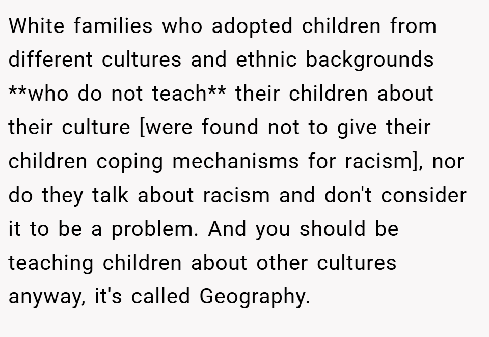 White families who adopted children from different cultures and ethnic backgrounds **who do not teach** their children about their culture [were found not to give their children coping mechanisms for racism], nor do they talk about racism and don't consider it to be a problem. And you should be teaching children about other cultures anyway, it's called Geography.