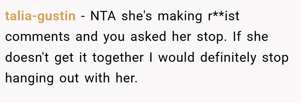 talia-gustin − NTA she's making r**ist comments and you asked her stop. If she doesn't get it together I would definitely stop hanging out with her.