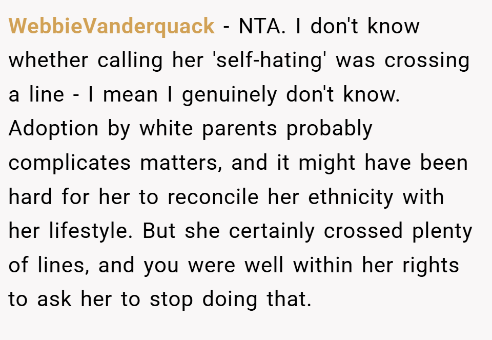 WebbieVanderquack − NTA. I don't know whether calling her 'self-hating' was crossing a line - I mean I genuinely don't know. Adoption by white parents probably complicates matters, and it might have been hard for her to reconcile her ethnicity with her lifestyle. But she certainly crossed plenty of lines, and you were well within her rights to ask her to stop doing that.