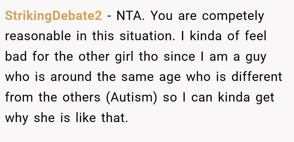 StrikingDebate2 − NTA. You are competely reasonable in this situation. I kinda of feel bad for the other girl tho since I am a guy who is around the same age who is different from the others (Autism) so I can kinda get why she is like that.