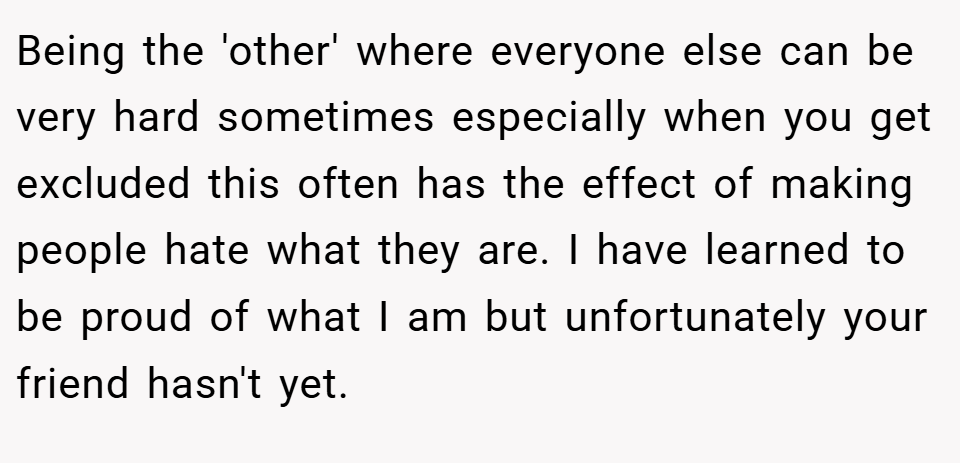 Being the 'other' where everyone else can be very hard sometimes especially when you get excluded this often has the effect of making people hate what they are. I have learned to be proud of what I am but unfortunately your friend hasn't yet.
