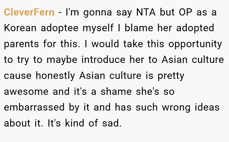 CleverFern − I'm gonna say NTA but OP as a Korean adoptee myself I blame her adopted parents for this. I would take this opportunity to try to maybe introduce her to Asian culture cause honestly Asian culture is pretty awesome and it's a shame she's so embarrassed by it and has such wrong ideas about it. It's kind of sad.