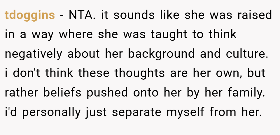 tdoggins − NTA. it sounds like she was raised in a way where she was taught to think negatively about her background and culture. i don't think these thoughts are her own, but rather beliefs pushed onto her by her family. i'd personally just separate myself from her.