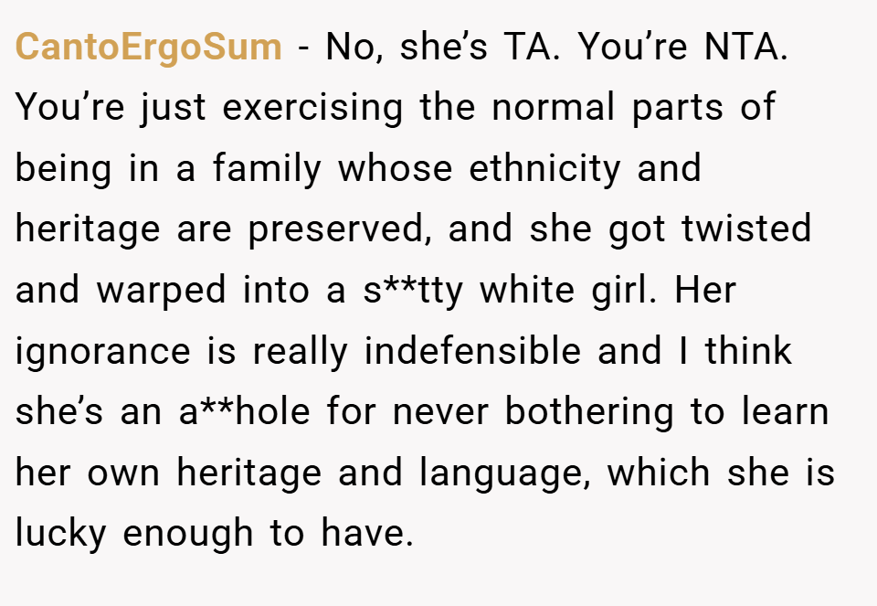 CantoErgoSum − No, she’s TA. You’re NTA. You’re just exercising the normal parts of being in a family whose ethnicity and heritage are preserved, and she got twisted and warped into a s**tty white girl. Her ignorance is really indefensible and I think she’s an a**hole for never bothering to learn her own heritage and language, which she is lucky enough to have.