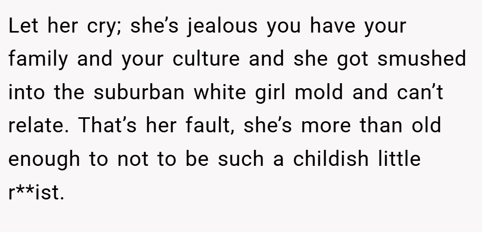 Let her cry; she’s jealous you have your family and your culture and she got smushed into the suburban white girl mold and can’t relate. That’s her fault, she’s more than old enough to not to be such a childish little r**ist.
