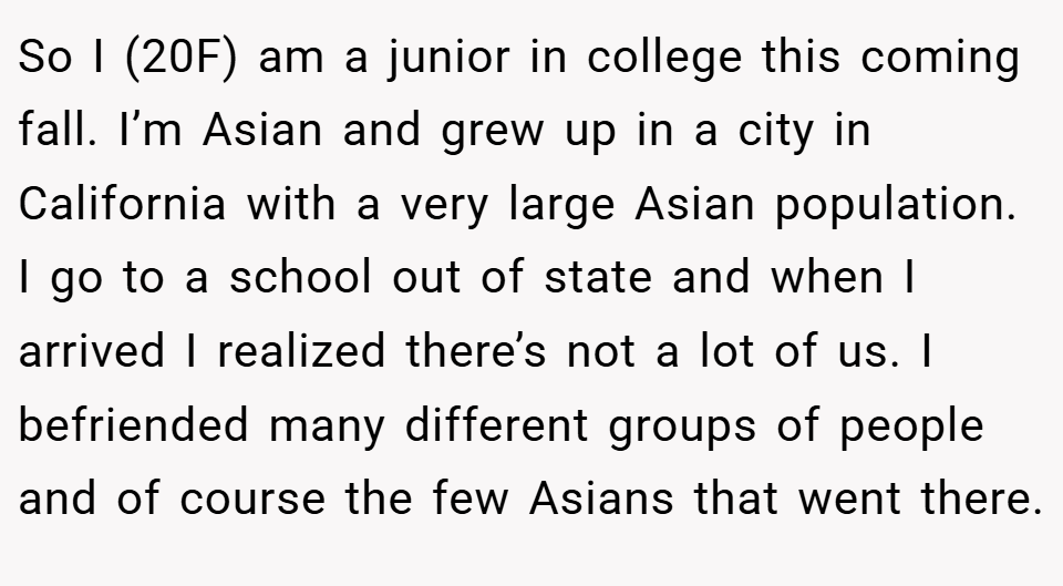 So I (20F) am a junior in college this coming fall. I’m Asian and grew up in a city in California with a very large Asian population. I go to a school out of state and when I arrived I realized there’s not a lot of us. I befriended many different groups of people and of course the few Asians that went there.