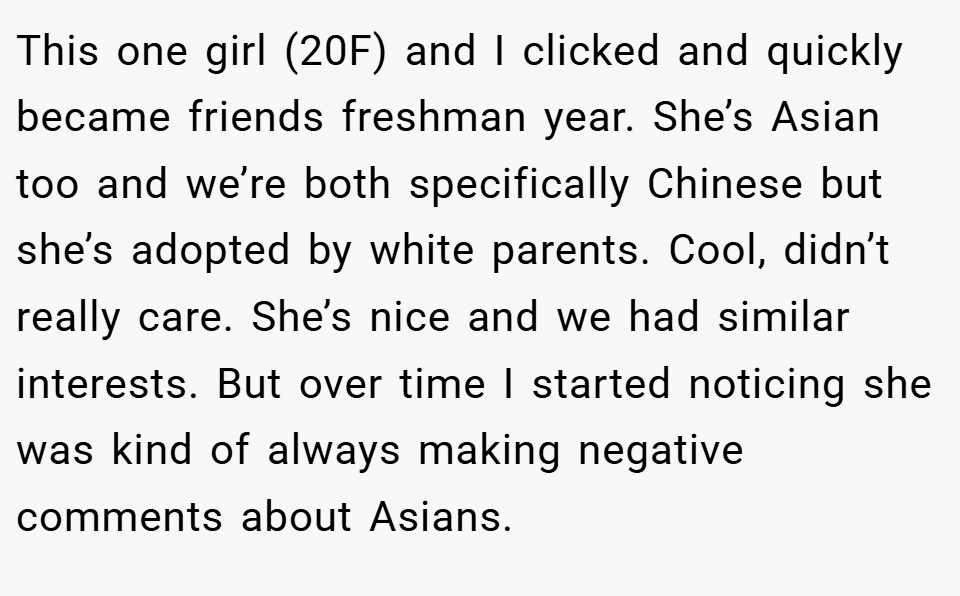 This one girl (20F) and I clicked and quickly became friends freshman year. She’s Asian too and we’re both specifically Chinese but she’s adopted by white parents. Cool, didn’t really care. She’s nice and we had similar interests. But over time I started noticing she was kind of always making negative comments about Asians.