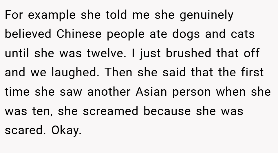 For example she told me she genuinely believed Chinese people ate dogs and cats until she was twelve. I just brushed that off and we laughed. Then she said that the first time she saw another Asian person when she was ten, she screamed because she was scared. Okay.