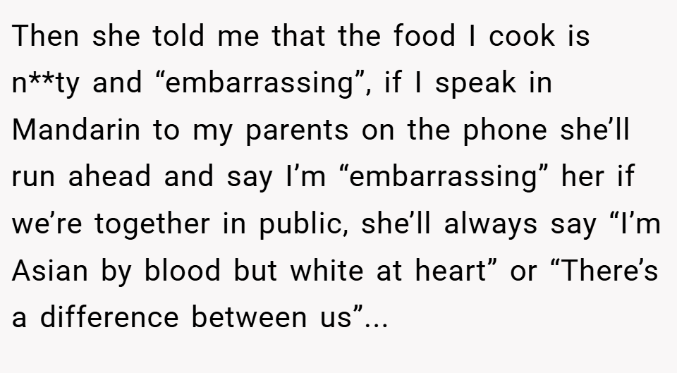 Then she told me that the food I cook is n**ty and “embarrassing”, if I speak in Mandarin to my parents on the phone she’ll run ahead and say I’m “embarrassing” her if we’re together in public, she’ll always say “I’m Asian by blood but white at heart” or “There’s a difference between us”...