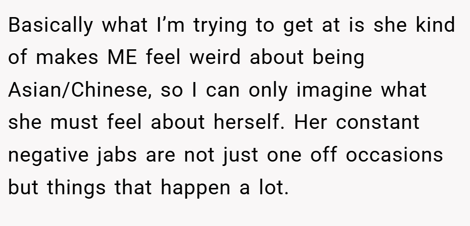 Basically what I’m trying to get at is she kind of makes ME feel weird about being Asian/Chinese, so I can only imagine what she must feel about herself. Her constant negative jabs are not just one off occasions but things that happen a lot.