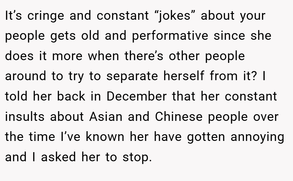 It’s cringe and constant “jokes” about your people gets old and performative since she does it more when there’s other people around to try to separate herself from it? I told her back in December that her constant insults about Asian and Chinese people over the time I’ve known her have gotten annoying and I asked her to stop.