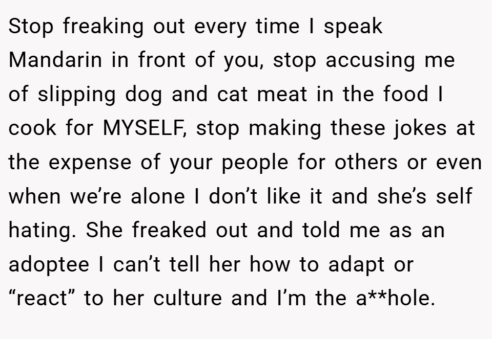 Stop freaking out every time I speak Mandarin in front of you, stop accusing me of slipping dog and cat meat in the food I cook for MYSELF, stop making these jokes at the expense of your people for others or even when we’re alone I don’t like it and she’s self hating. She freaked out and told me as an adoptee I can’t tell her how to adapt or “react” to her culture and I’m the a**hole.