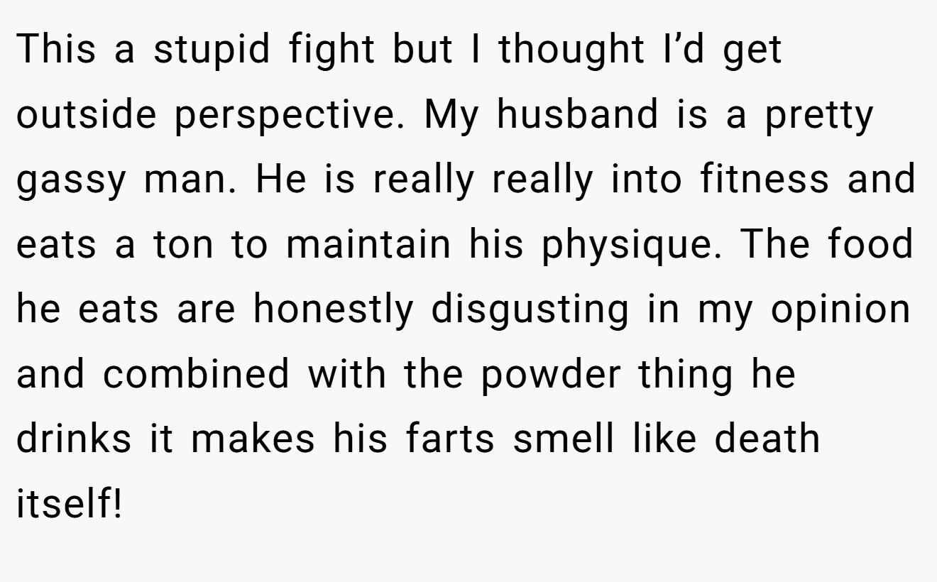 This a stupid fight but I thought I’d get outside perspective. My husband is a pretty gassy man. He is really really into fitness and eats a ton to maintain his physique. The food he eats are honestly disgusting in my opinion and combined with the powder thing he drinks it makes his farts smell like death itself!