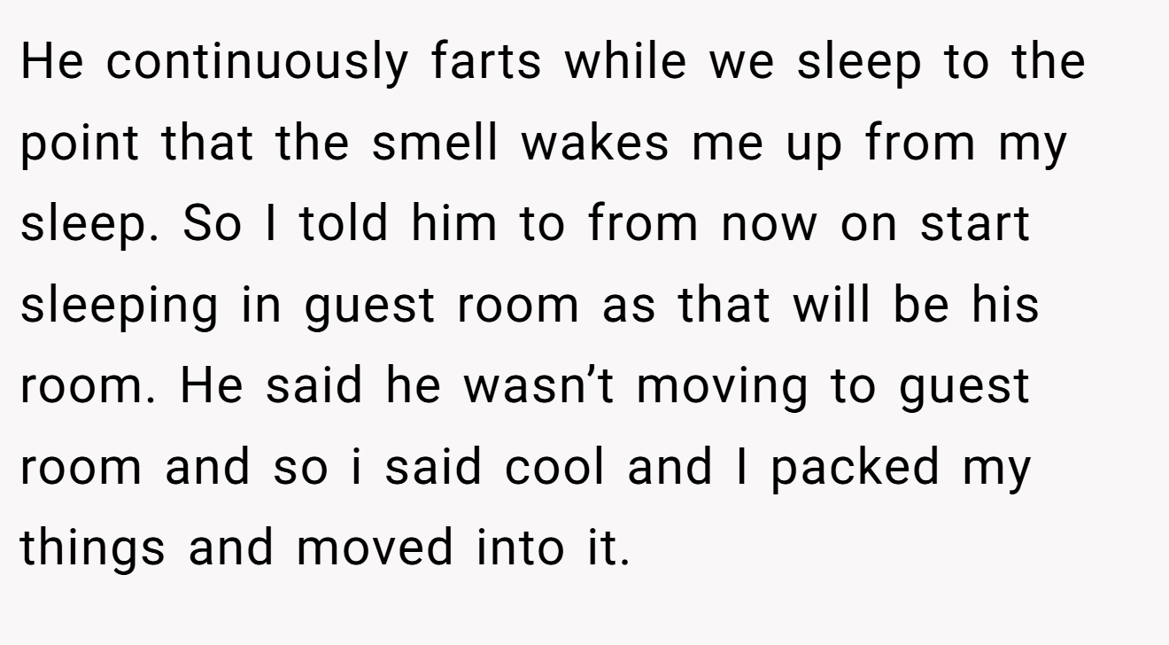 He continuously farts while we sleep to the point that the smell wakes me up from my sleep. So I told him to from now on start sleeping in guest room as that will be his room. He said he wasn’t moving to guest room and so i said cool and I packed my things and moved into it.
