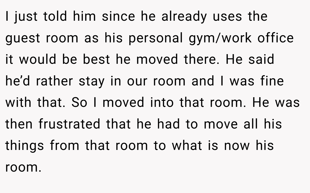 I just told him since he already uses the guest room as his personal gym/work office it would be best he moved there. He said he’d rather stay in our room and I was fine with that. So I moved into that room. He was then frustrated that he had to move all his things from that room to what is now his room.