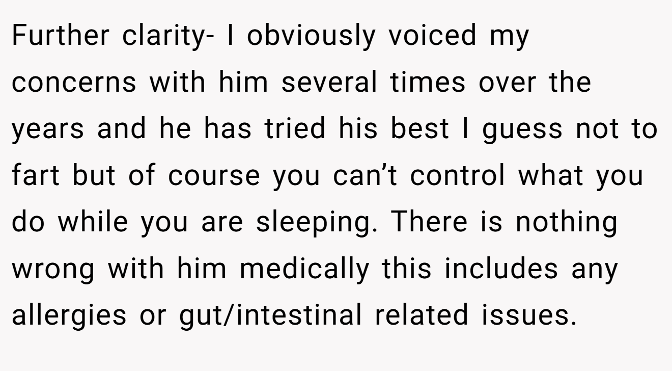 Further clarity- I obviously voiced my concerns with him several times over the years and he has tried his best I guess not to fart but of course you can’t control what you do while you are sleeping. There is nothing wrong with him medically this includes any allergies or gut/intestinal related issues.