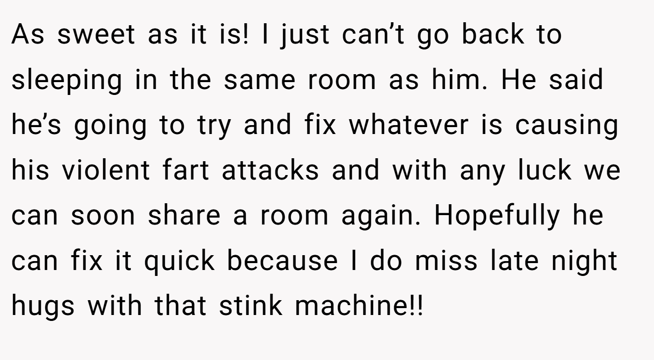 As sweet as it is! I just can’t go back to sleeping in the same room as him. He said he’s going to try and fix whatever is causing his violent fart attacks and with any luck we can soon share a room again. Hopefully he can fix it quick because I do miss late night hugs with that stink machine!!