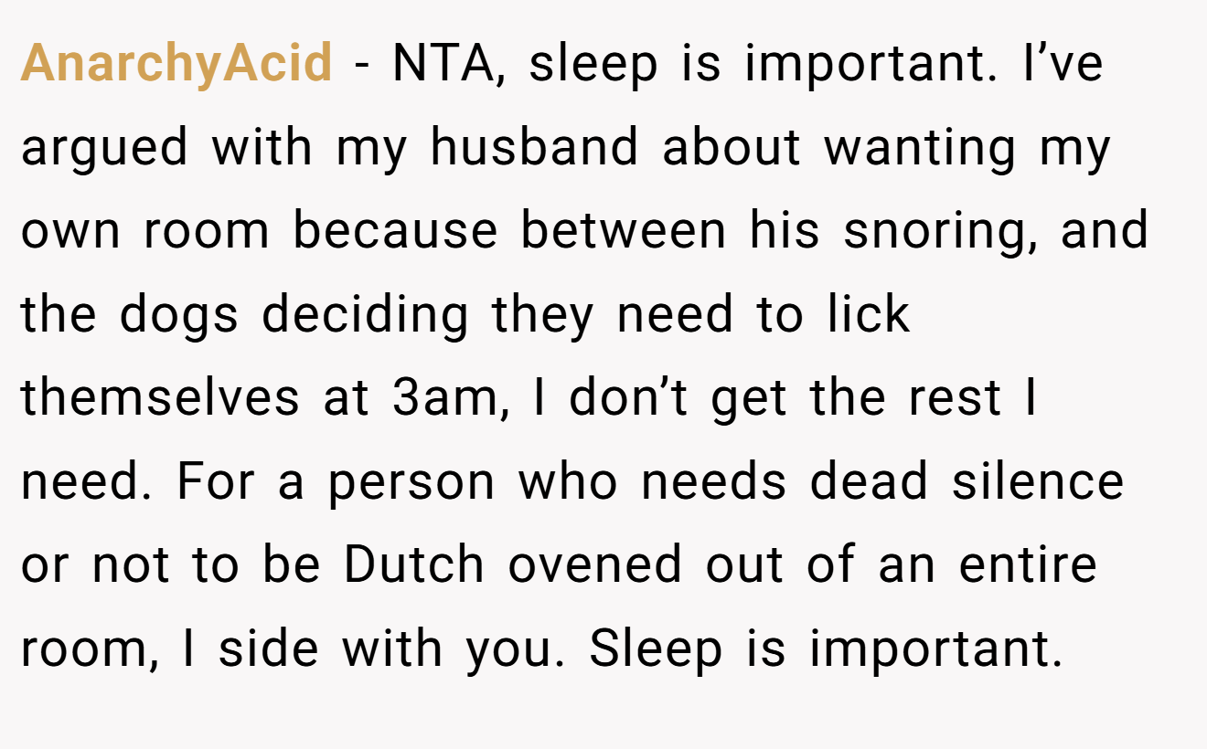 AnarchyAcid - NTA, sleep is important. I’ve argued with my husband about wanting my own room because between his snoring, and the dogs deciding they need to lick themselves at 3am, I don’t get the rest I need. For a person who needs dead silence or not to be Dutch ovened out of an entire room, I side with you. Sleep is important.