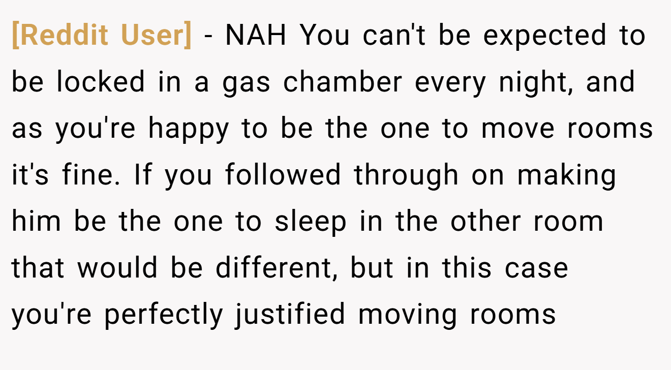 [Reddit User] - NAH You can't be expected to be locked in a gas chamber every night, and as you're happy to be the one to move rooms it's fine. If you followed through on making him be the one to sleep in the other room that would be different, but in this case you're perfectly justified moving rooms