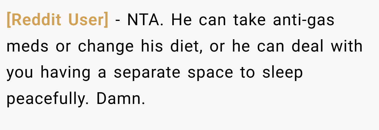 [Reddit User] - NTA. He can take anti-gas meds or change his diet, or he can deal with you having a separate space to sleep peacefully. Damn.