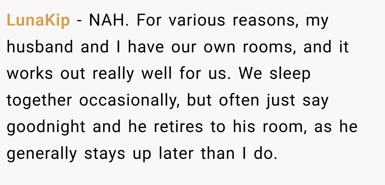 LunaKip - NAH. For various reasons, my husband and I have our own rooms, and it works out really well for us. We sleep together occasionally, but often just say goodnight and he retires to his room, as he generally stays up later than I do.