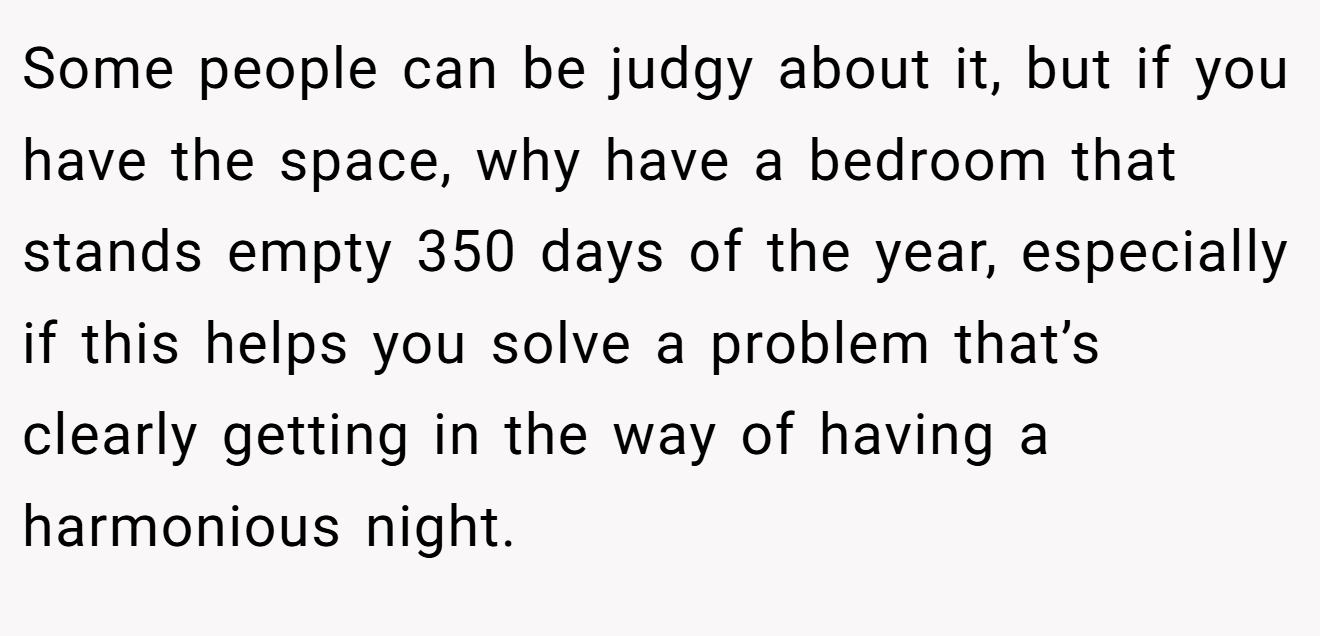 Some people can be judgy about it, but if you have the space, why have a bedroom that stands empty 350 days of the year, especially if this helps you solve a problem that’s clearly getting in the way of having a harmonious night.