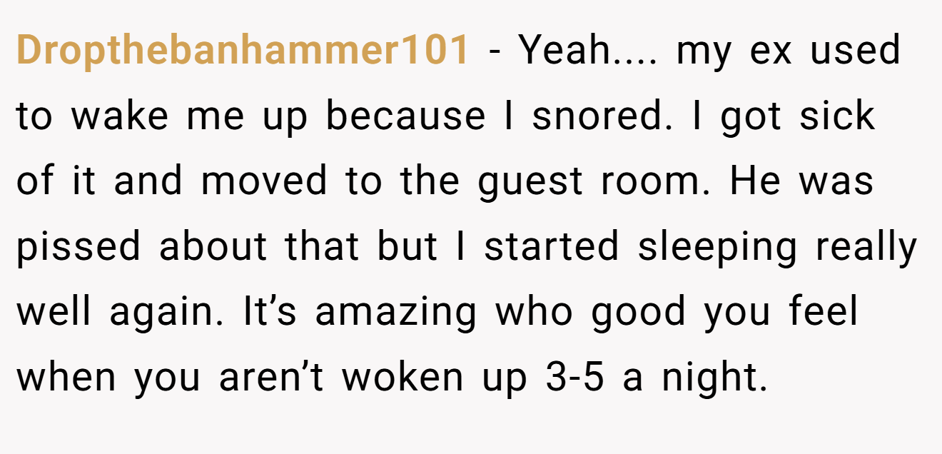 Dropthebanhammer101 - Yeah.... my ex used to wake me up because I snored. I got sick of it and moved to the guest room. He was pissed about that but I started sleeping really well again. It’s amazing who good you feel when you aren’t woken up 3-5 a night.
