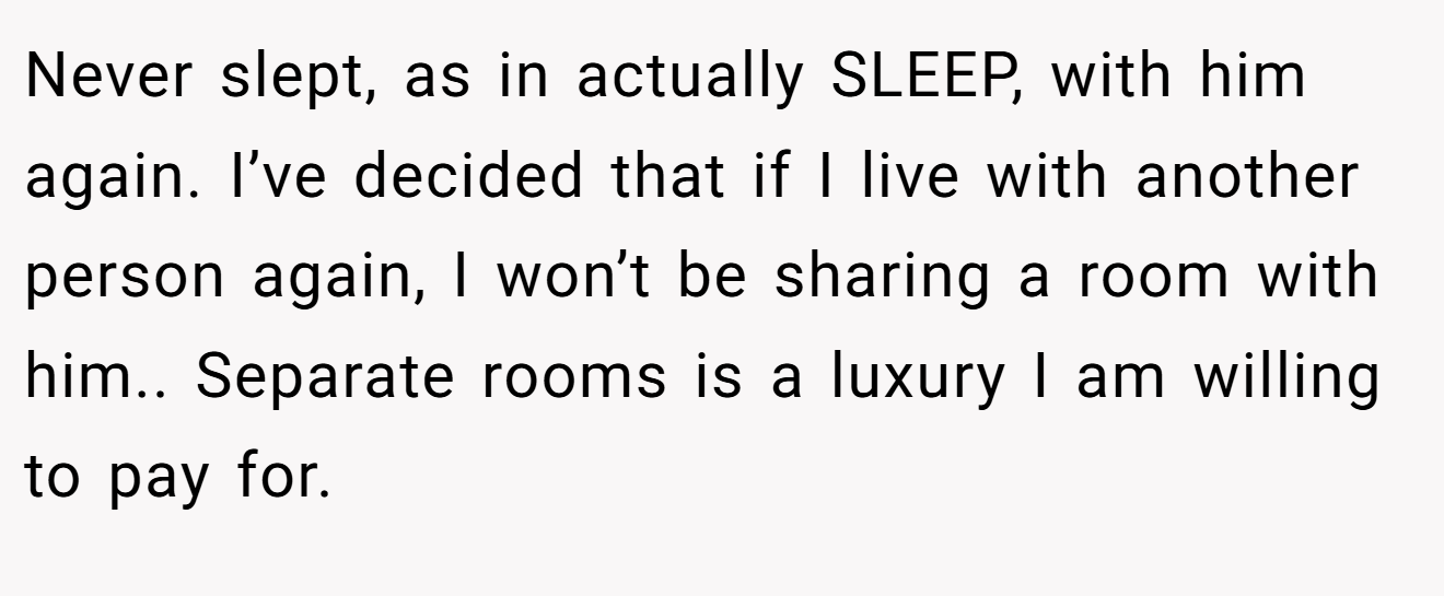 Never slept, as in actually SLEEP, with him again. I’ve decided that if I live with another person again, I won’t be sharing a room with him.. Separate rooms is a luxury I am willing to pay for.