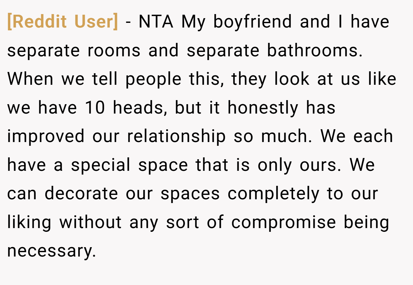 [Reddit User] - NTA My boyfriend and I have separate rooms and separate bathrooms. When we tell people this, they look at us like we have 10 heads, but it honestly has improved our relationship so much. We each have a special space that is only ours. We can decorate our spaces completely to our liking without any sort of compromise being necessary.