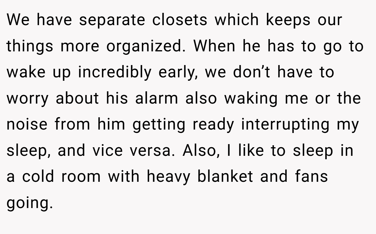 We have separate closets which keeps our things more organized. When he has to go to wake up incredibly early, we don’t have to worry about his alarm also waking me or the noise from him getting ready interrupting my sleep, and vice versa. Also, I like to sleep in a cold room with heavy blanket and fans going.